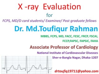 X -ray Evaluation
for
FCPS, MD/D card students/ Examinee/ Post graduate fellows
Dr. Md.Toufiqur Rahman
MBBS, FCPS, MD, FACC, FESC, FRCP, FSCAI,
FCCP,FAPSC, FAPSIC, FAHA
Associate Professor of Cardiology
National Institute of Cardiovascular Diseases
Sher-e-Bangla Nagar, Dhaka-1207
drtoufiq19711@yahoo.com
 