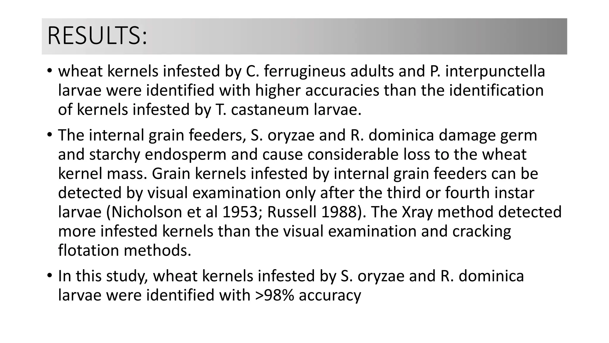 RESULTS:
• wheat kernels infested by C. ferrugineus adults and P. interpunctella
larvae were identified with higher accuracies than the identification
of kernels infested by T. castaneum larvae.
• The internal grain feeders, S. oryzae and R. dominica damage germ
and starchy endosperm and cause considerable loss to the wheat
kernel mass. Grain kernels infested by internal grain feeders can be
detected by visual examination only after the third or fourth instar
larvae (Nicholson et al 1953; Russell 1988). The Xray method detected
more infested kernels than the visual examination and cracking
flotation methods.
• In this study, wheat kernels infested by S. oryzae and R. dominica
larvae were identified with >98% accuracy
 