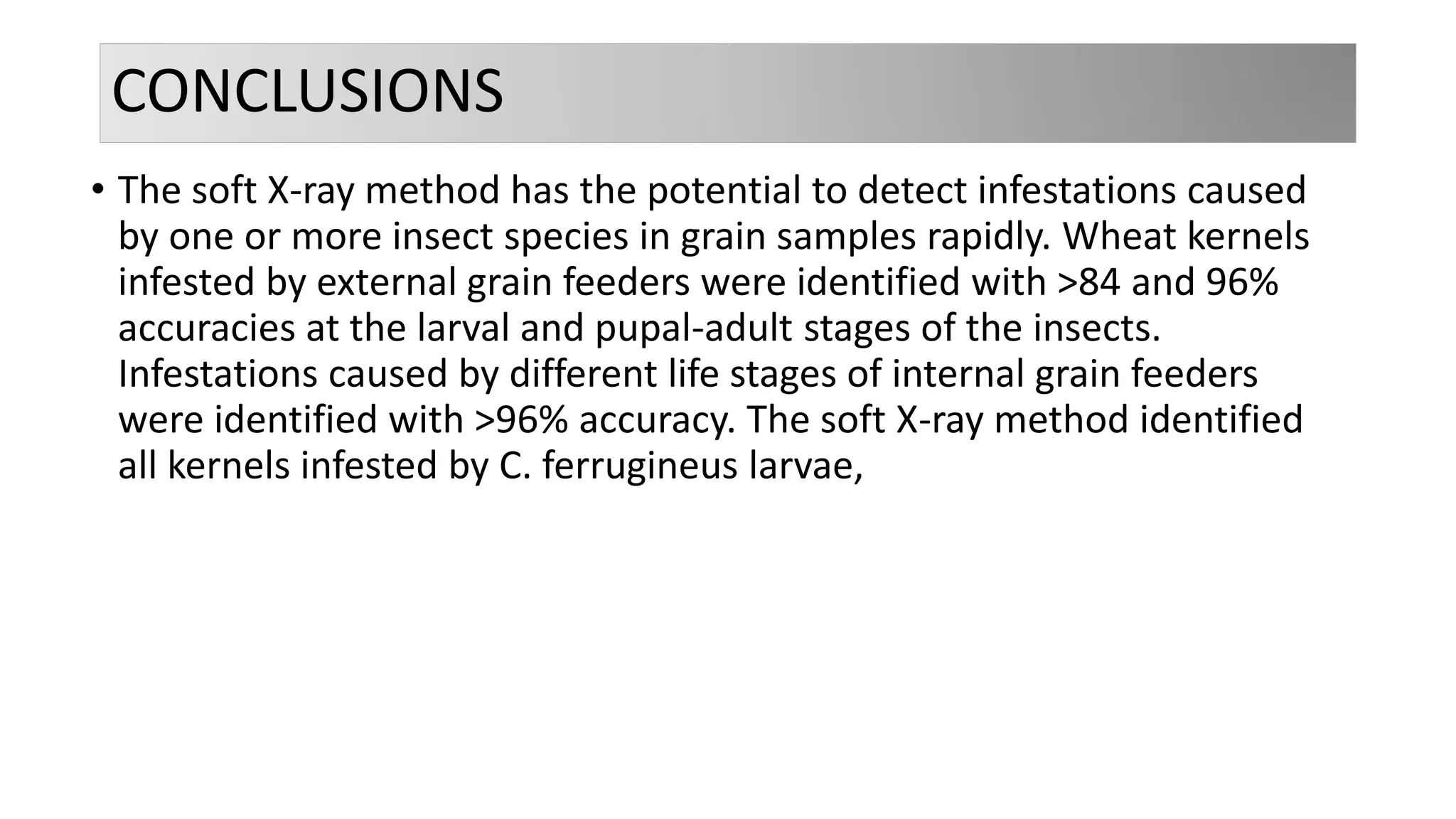 CONCLUSIONS
• The soft X-ray method has the potential to detect infestations caused
by one or more insect species in grain samples rapidly. Wheat kernels
infested by external grain feeders were identified with >84 and 96%
accuracies at the larval and pupal-adult stages of the insects.
Infestations caused by different life stages of internal grain feeders
were identified with >96% accuracy. The soft X-ray method identified
all kernels infested by C. ferrugineus larvae,
 