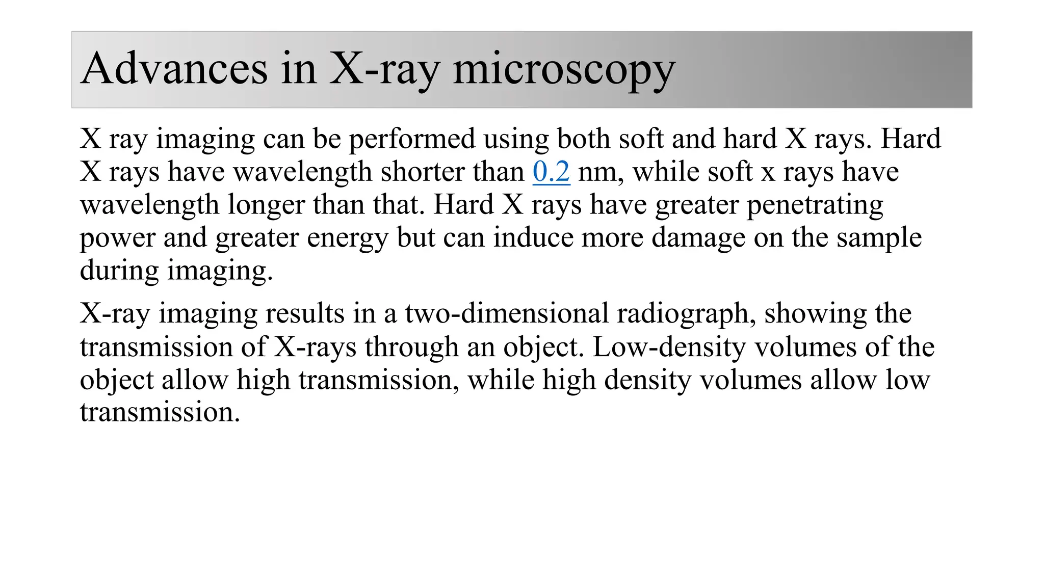 Advances in X-ray microscopy
X ray imaging can be performed using both soft and hard X rays. Hard
X rays have wavelength shorter than 0.2 nm, while soft x rays have
wavelength longer than that. Hard X rays have greater penetrating
power and greater energy but can induce more damage on the sample
during imaging.
X-ray imaging results in a two-dimensional radiograph, showing the
transmission of X-rays through an object. Low-density volumes of the
object allow high transmission, while high density volumes allow low
transmission.
 