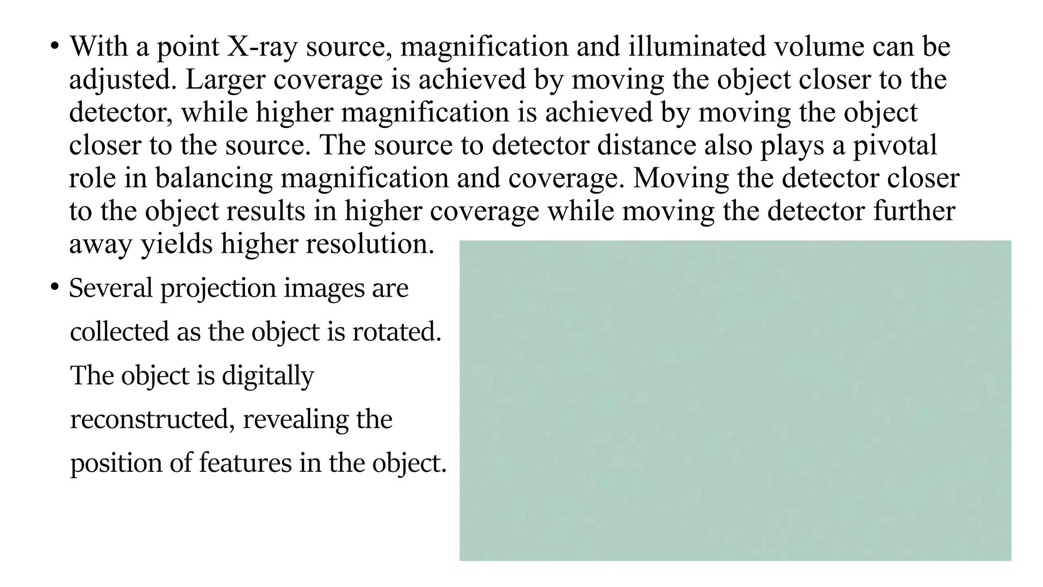 • With a point X-ray source, magnification and illuminated volume can be
adjusted. Larger coverage is achieved by moving the object closer to the
detector, while higher magnification is achieved by moving the object
closer to the source. The source to detector distance also plays a pivotal
role in balancing magnification and coverage. Moving the detector closer
to the object results in higher coverage while moving the detector further
away yields higher resolution.
• Several projection images are
collected as the object is rotated.
The object is digitally
reconstructed, revealing the
position of features in the object.
 