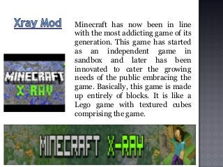 Minecraft has now been in line
with the most addicting game of its
generation. This game has started
as an independent game in
sandbox and later has been
innovated to cater the growing
needs of the public embracing the
game. Basically, this game is made
up entirely of blocks. It is like a
Lego game with textured cubes
comprising the game.
 