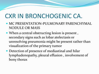 CXR IN BRONCHOGENIC CA.MC PRESENTATION-PULMONARY PARENCHYMAL NODULE OR MASSWhen a central obstructing lesion is present , secondary signs such as lobar atelectasis or unresolving pneumonia might be present rather than visualization of the primary tumorDetection of presence of mediastinal and hilarlymphadenopathy, pleural effusion , involvement of bony thorax