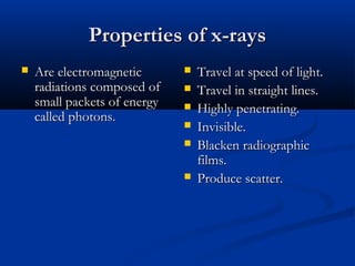 Properties of x-rays


Are electromagnetic
radiations composed of
small packets of energy
called photons.








Travel at speed of light.
Travel in straight lines.
Highly penetrating.
Invisible.
Blacken radiographic
films.
Produce scatter.

 
