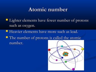 Atomic number





Lighter elements have fewer number of protons
such as oxygen.
Heavier elements have more such as lead.
The number of protons is called the atomic
number.

 