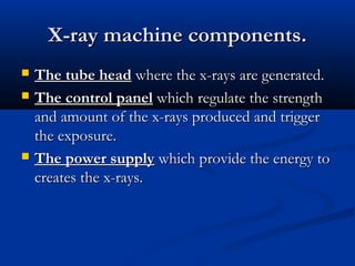 X-ray machine components.





The tube head where the x-rays are generated.
The control panel which regulate the strength
and amount of the x-rays produced and trigger
the exposure.
The power supply which provide the energy to
creates the x-rays.

 