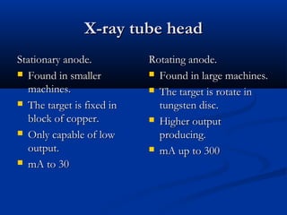 X-ray tube head
Stationary anode.
 Found in smaller
machines.
 The target is fixed in
block of copper.
 Only capable of low
output.
 mA to 30

Rotating anode.
 Found in large machines.
 The target is rotate in
tungsten disc.
 Higher output
producing.
 mA up to 300

 