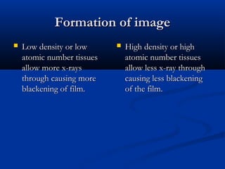 Formation of image


Low density or low
atomic number tissues
allow more x-rays
through causing more
blackening of film.



High density or high
atomic number tissues
allow less x-ray through
causing less blackening
of the film.

 
