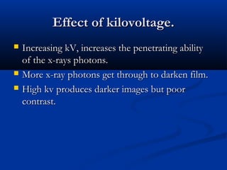 Effect of kilovoltage.





Increasing kV, increases the penetrating ability
of the x-rays photons.
More x-ray photons get through to darken film.
High kv produces darker images but poor
contrast.

 