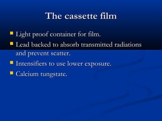 The cassette film






Light proof container for film.
Lead backed to absorb transmitted radiations
and prevent scatter.
Intensifiers to use lower exposure.
Calcium tungstate.

 