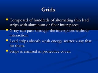 Grids





Composed of hundreds of alternating thin lead
strips with aluminum or fiber interspaces.
X-ray can pass through the interspaces without
interaction.
Lead strips absorb weak energy scatter x-ray that
hit them.
Strips is encased in protective cover.

 