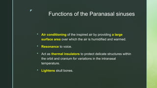 z
Functions of the Paranasal sinuses
 Air conditioning of the inspired air by providing a large
surface area over which the air is humidified and warmed.
 Resonance to voice.
 Act as thermal insulators to protect delicate structures within
the orbit and cranium for variations in the intranasal
temperature.
 Lightens skull bones.
 