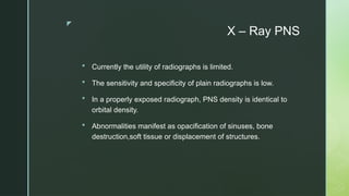 z
X – Ray PNS
 Currently the utility of radiographs is limited.
 The sensitivity and specificity of plain radiographs is low.
 In a properly exposed radiograph, PNS density is identical to
orbital density.
 Abnormalities manifest as opacification of sinuses, bone
destruction,soft tissue or displacement of structures.
 