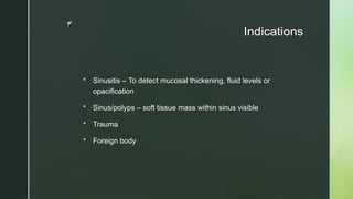 z
Indications
 Sinusitis – To detect mucosal thickening, fluid levels or
opacification
 Sinus/polyps – soft tissue mass within sinus visible
 Trauma
 Foreign body
 