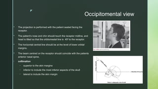 z
 The projection is performed with the patient seated facing the
receptor.
 The patient’s nose and chin should touch the receptor midline, and
head is tilted so that the orbitomeatal line is 45 to the receptor.
⁰
 The horizontal central line should be at the level of lower orbital
margins.
 The beam centred on the receptor should coincide with the patients
anterior nasal spine.
• collimation
• superior to the skin margins
• inferior to include the most inferior aspects of the skull
• lateral to include the skin margin
Occipitomental view
 