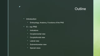 z
Outline
 Introduction
 Embryology, Anatomy, Functions of the PNS
 X – ray PNS
 Indications
 Occipitomental view
 Occipitofrontal view
 Lateral view
 Submentovertex view
 Special views
 