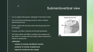 z
Submentovertical view
 It is an angled inferosuperior radiograph of the base of skull.
 Any cervical spine pathology should be ruled out before
performing this view.
 If erect, patient sits and leans back head facing away from
the receptor.
 If supine use pillow to elevate and tilt head backwards.
 The head is tilted until IOML is parallel to the receptor and
the vertex is in contact with the receptor. Beam centred 4cm
inferior to mental point.
• collimation
• anterior to include mandibular mentum
• posterior to include occipital bone
• lateral to include the skin margin
 
