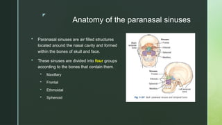z
Anatomy of the paranasal sinuses
 Paranasal sinuses are air filled structures
located around the nasal cavity and formed
within the bones of skull and face.
 These sinuses are divided into four groups
according to the bones that contain them.
 Maxillary
 Frontal
 Ethmoidal
 Sphenoid
 