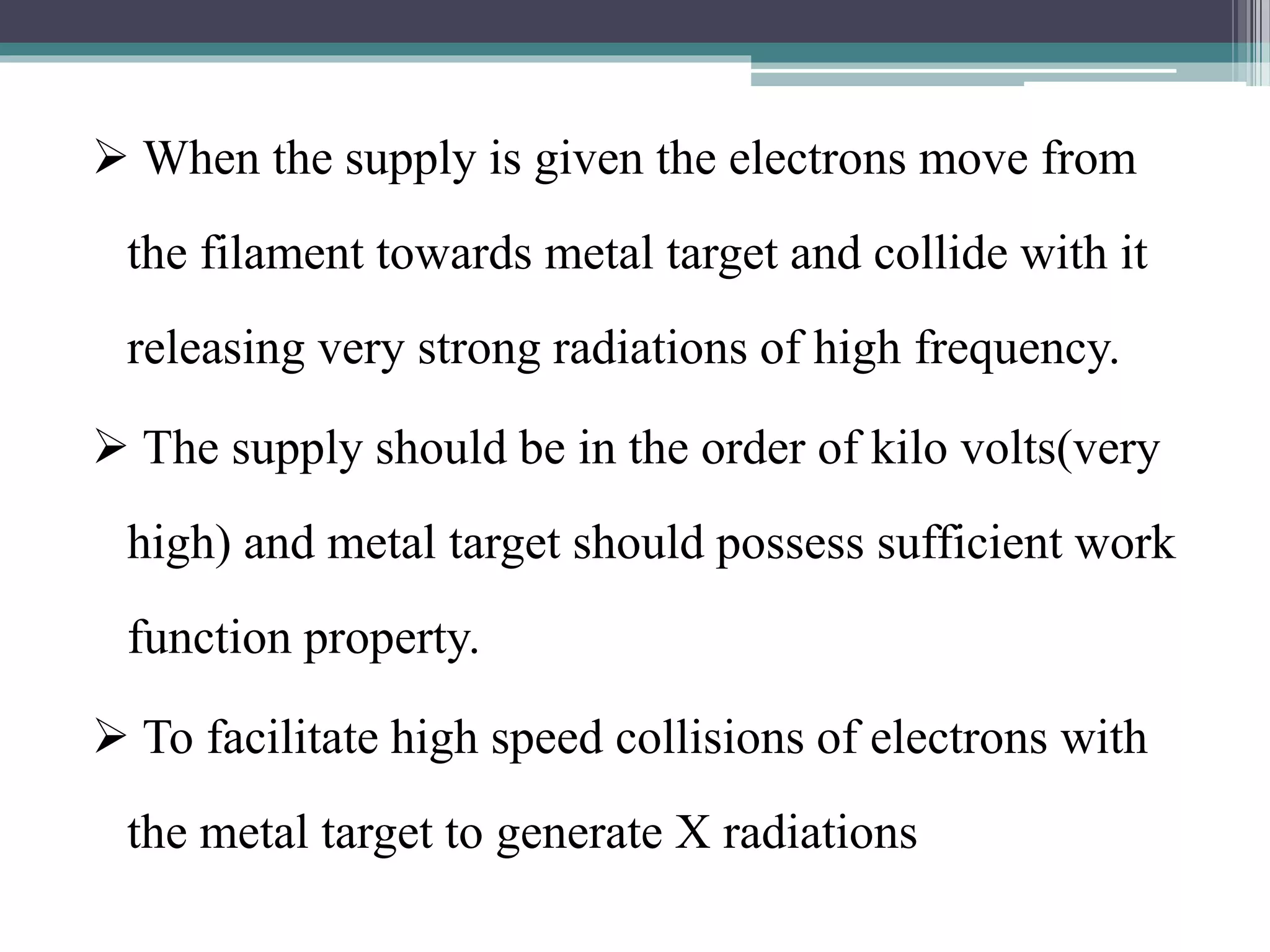  When the supply is given the electrons move from
the filament towards metal target and collide with it
releasing very strong radiations of high frequency.
 The supply should be in the order of kilo volts(very
high) and metal target should possess sufficient work
function property.
 To facilitate high speed collisions of electrons with
the metal target to generate X radiations
 