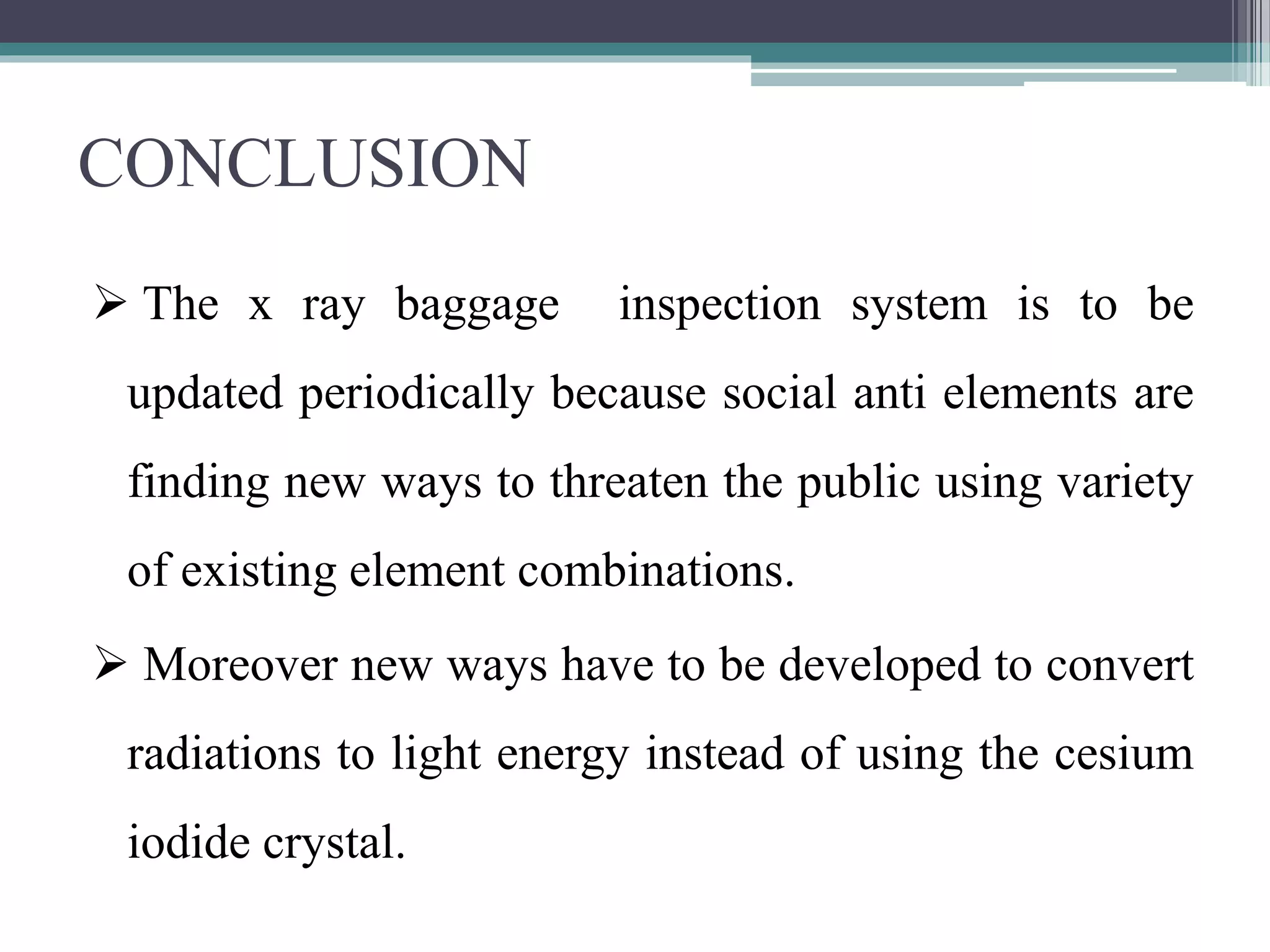 CONCLUSION
 The x ray baggage inspection system is to be
updated periodically because social anti elements are
finding new ways to threaten the public using variety
of existing element combinations.
 Moreover new ways have to be developed to convert
radiations to light energy instead of using the cesium
iodide crystal.
 