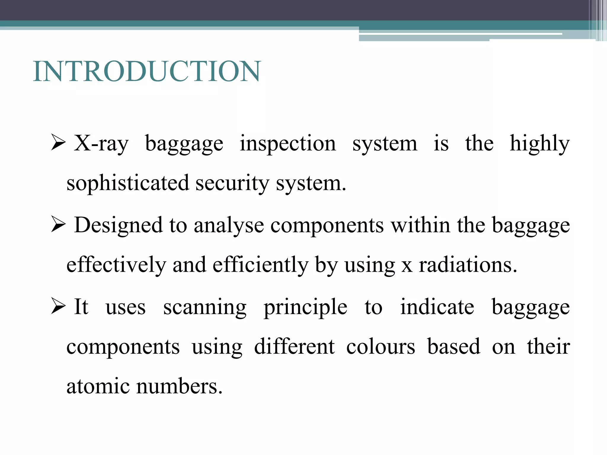 INTRODUCTION
 X-ray baggage inspection system is the highly
sophisticated security system.
 Designed to analyse components within the baggage
effectively and efficiently by using x radiations.
 It uses scanning principle to indicate baggage
components using different colours based on their
atomic numbers.
 