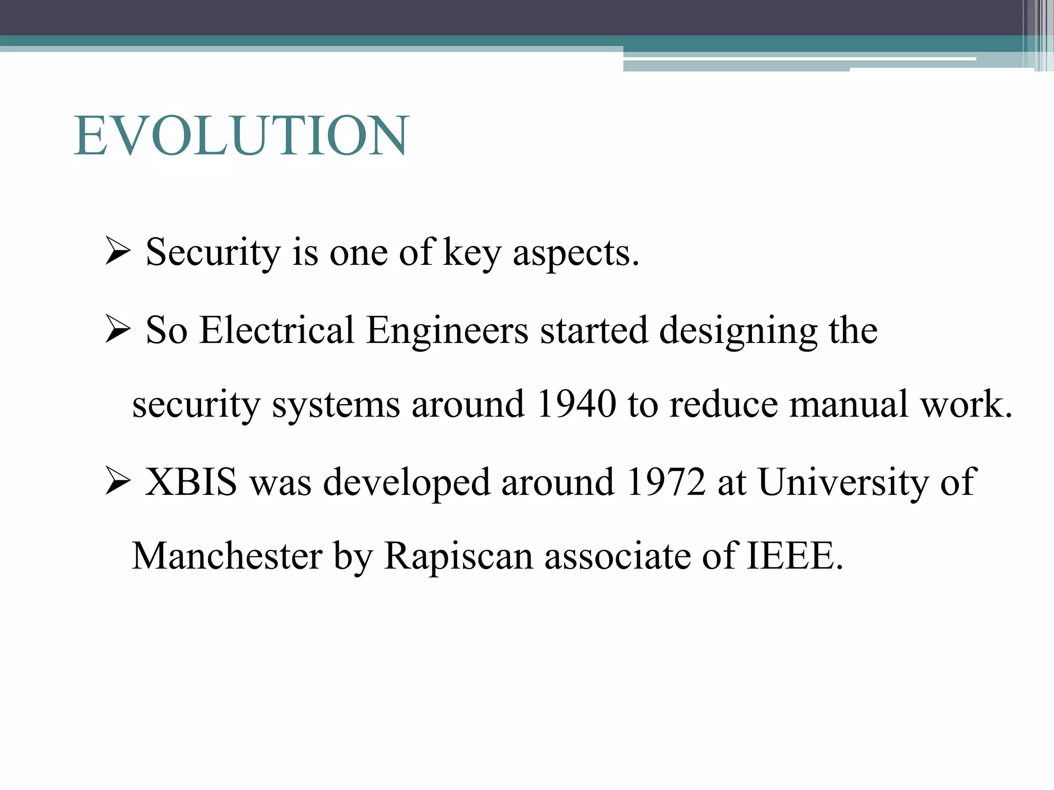 EVOLUTION
 Security is one of key aspects.
 So Electrical Engineers started designing the
security systems around 1940 to reduce manual work.
 XBIS was developed around 1972 at University of
Manchester by Rapiscan associate of IEEE.
 