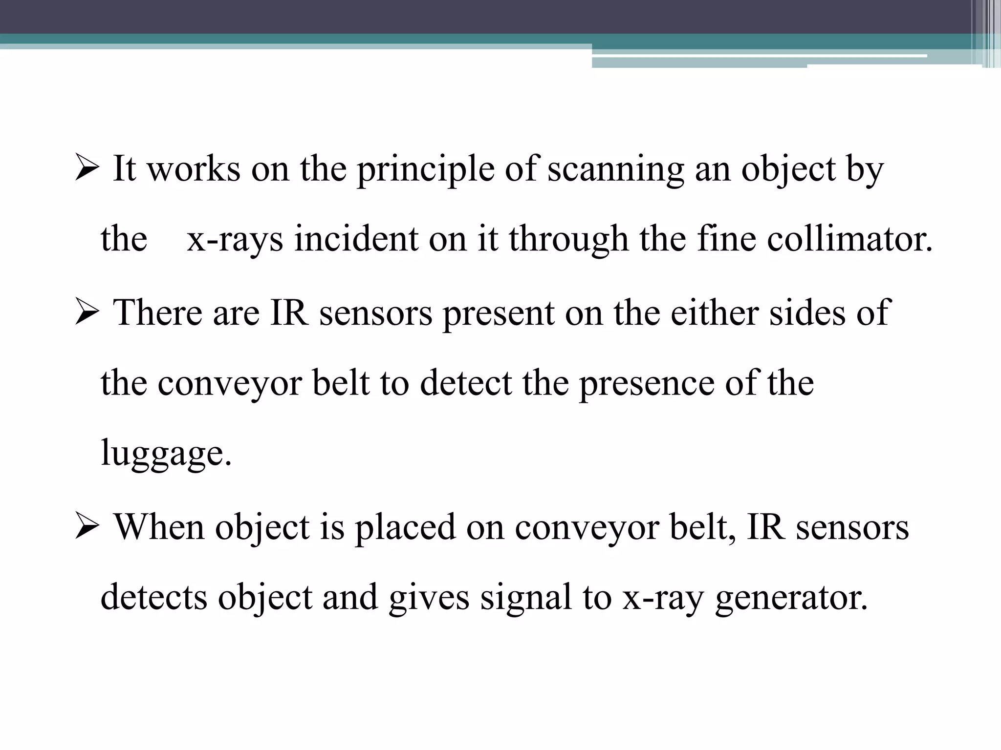  It works on the principle of scanning an object by
the x-rays incident on it through the fine collimator.
 There are IR sensors present on the either sides of
the conveyor belt to detect the presence of the
luggage.
 When object is placed on conveyor belt, IR sensors
detects object and gives signal to x-ray generator.
 