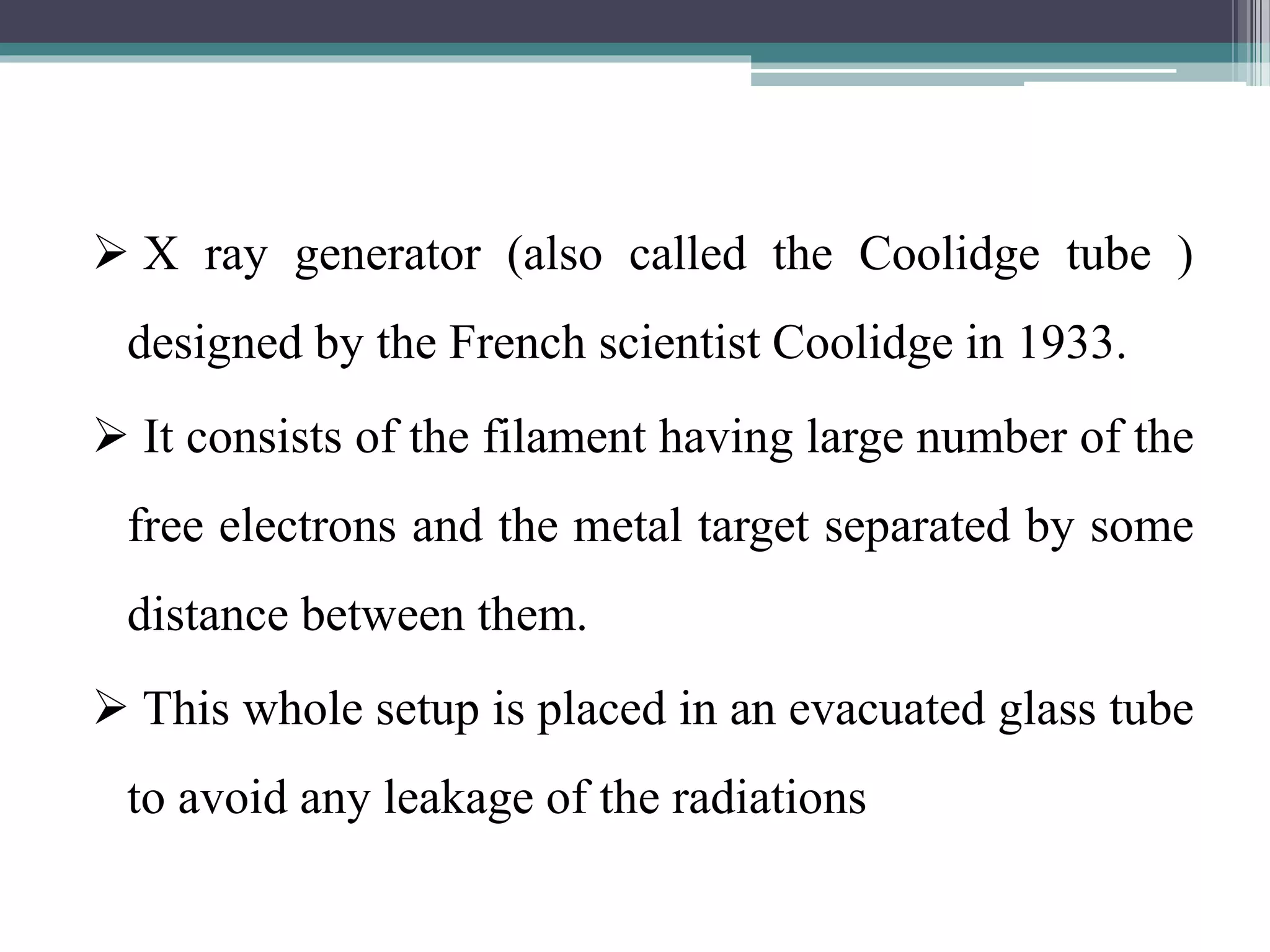  X ray generator (also called the Coolidge tube )
designed by the French scientist Coolidge in 1933.
 It consists of the filament having large number of the
free electrons and the metal target separated by some
distance between them.
 This whole setup is placed in an evacuated glass tube
to avoid any leakage of the radiations
 