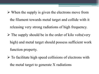  When the supply is given the electrons move from
the filament towards metal target and collide with it
releasing very strong radiations of high frequency.
 The supply should be in the order of kilo volts(very
high) and metal target should possess sufficient work
function property.
 To facilitate high speed collisions of electrons with
the metal target to generate X radiations
 