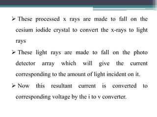  These processed x rays are made to fall on the
cesium iodide crystal to convert the x-rays to light
rays
 These light rays are made to fall on the photo
detector array which will give the current
corresponding to the amount of light incident on it.
 Now this resultant current is converted to
corresponding voltage by the i to v converter.
 