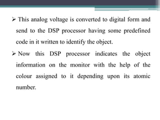 This analog voltage is converted to digital form and
send to the DSP processor having some predefined
code in it written to identify the object.
 Now this DSP processor indicates the object
information on the monitor with the help of the
colour assigned to it depending upon its atomic
number.
 