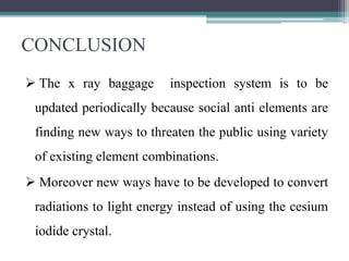 CONCLUSION
 The x ray baggage inspection system is to be
updated periodically because social anti elements are
finding new ways to threaten the public using variety
of existing element combinations.
 Moreover new ways have to be developed to convert
radiations to light energy instead of using the cesium
iodide crystal.
 
