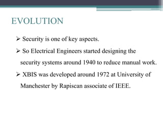 EVOLUTION
 Security is one of key aspects.
 So Electrical Engineers started designing the
security systems around 1940 to reduce manual work.
 XBIS was developed around 1972 at University of
Manchester by Rapiscan associate of IEEE.
 