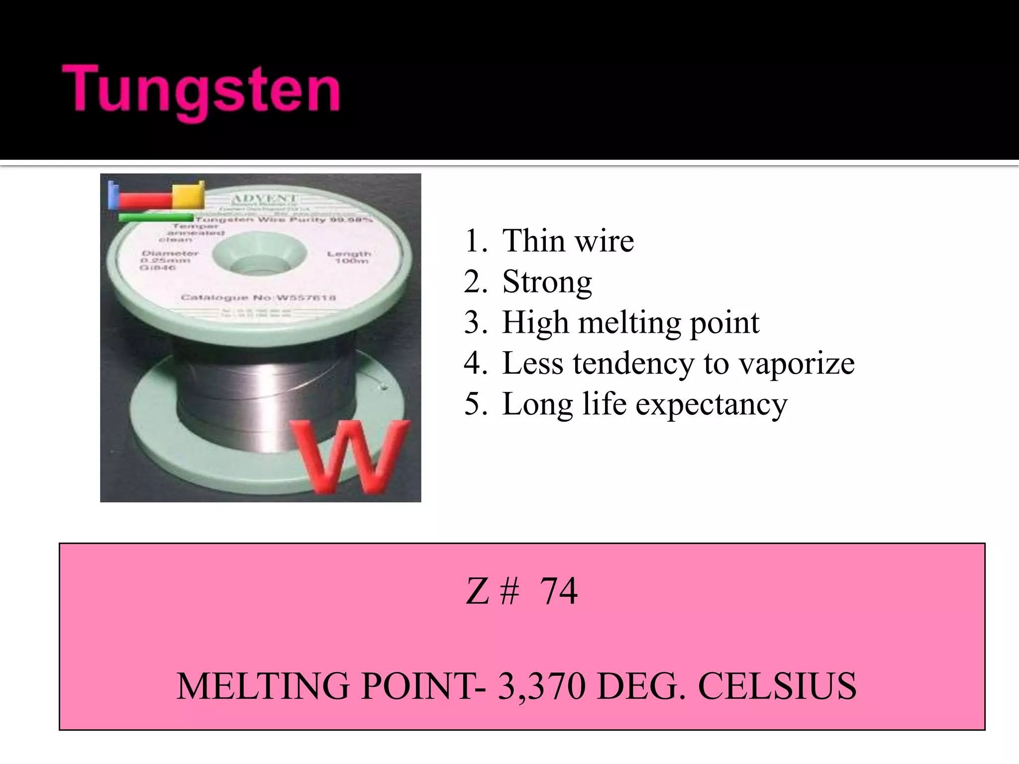 1.
2.
3.
4.
5.

Thin wire
Strong
High melting point
Less tendency to vaporize
Long life expectancy

Z # 74
MELTING POINT- 3,370 DEG. CELSIUS

 