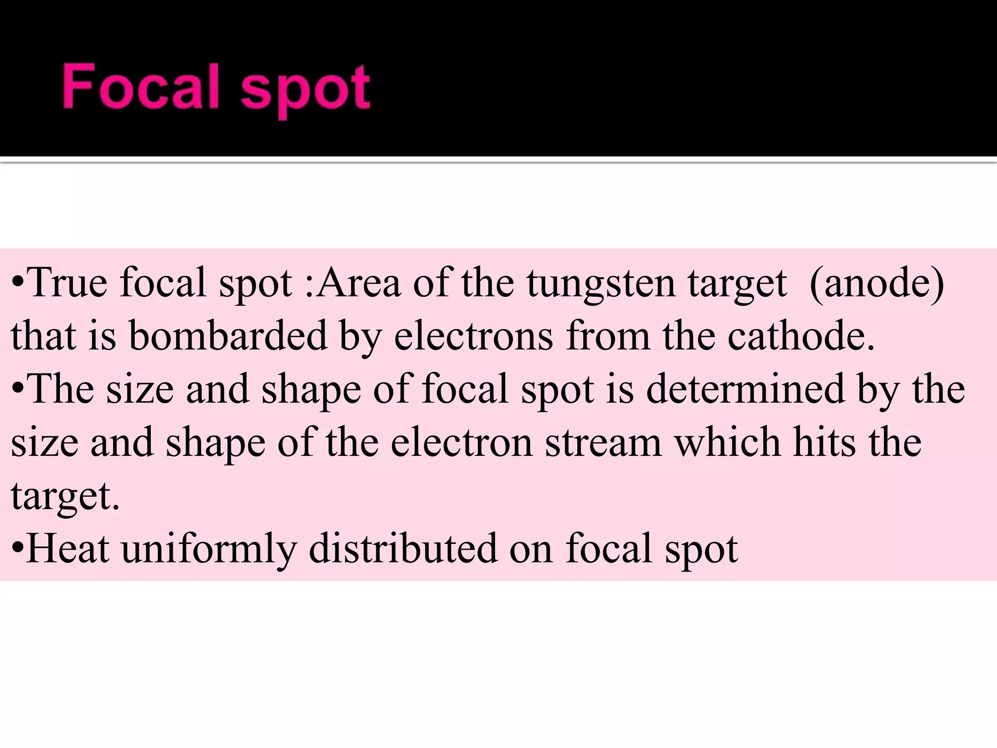 •True focal spot :Area of the tungsten target (anode)
that is bombarded by electrons from the cathode.
•The size and shape of focal spot is determined by the
size and shape of the electron stream which hits the
target.
•Heat uniformly distributed on focal spot

 