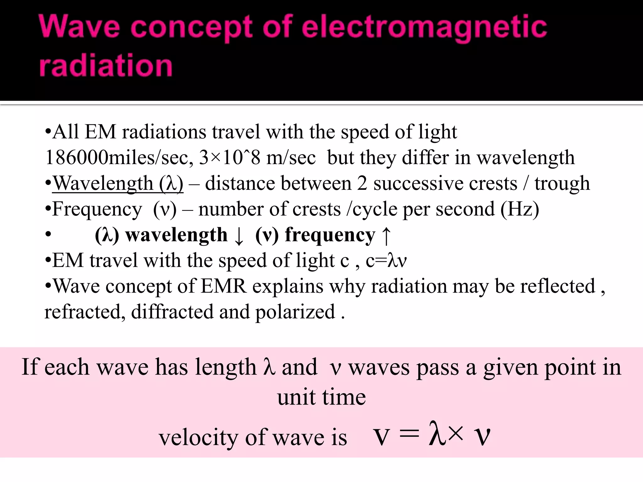 •All EM radiations travel with the speed of light
186000miles/sec, 3×10ˆ8 m/sec but they differ in wavelength
•Wavelength (λ) – distance between 2 successive crests / trough
•Frequency (ν) – number of crests /cycle per second (Hz)
•
(λ) wavelength ↓ (ν) frequency ↑
•EM travel with the speed of light c , c=λν
•Wave concept of EMR explains why radiation may be reflected ,
refracted, diffracted and polarized .

If each wave has length λ and ν waves pass a given point in
unit time
velocity of wave is

v = λ× ν

 