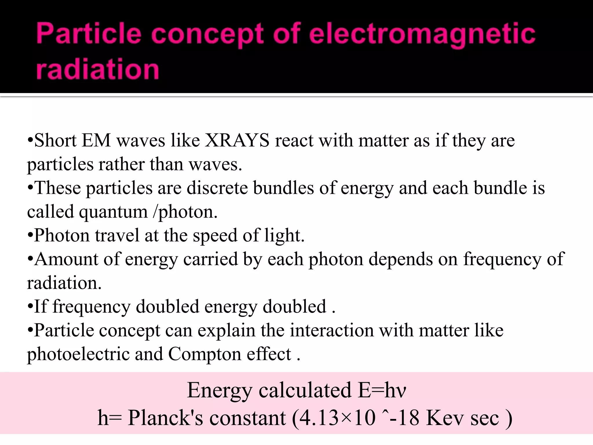 •Short EM waves like XRAYS react with matter as if they are
particles rather than waves.
•These particles are discrete bundles of energy and each bundle is
called quantum /photon.
•Photon travel at the speed of light.
•Amount of energy carried by each photon depends on frequency of
radiation.
•If frequency doubled energy doubled .
•Particle concept can explain the interaction with matter like
photoelectric and Compton effect .

Energy calculated E=hν
h= Planck's constant (4.13×10 ˆ-18 Kev sec )

 