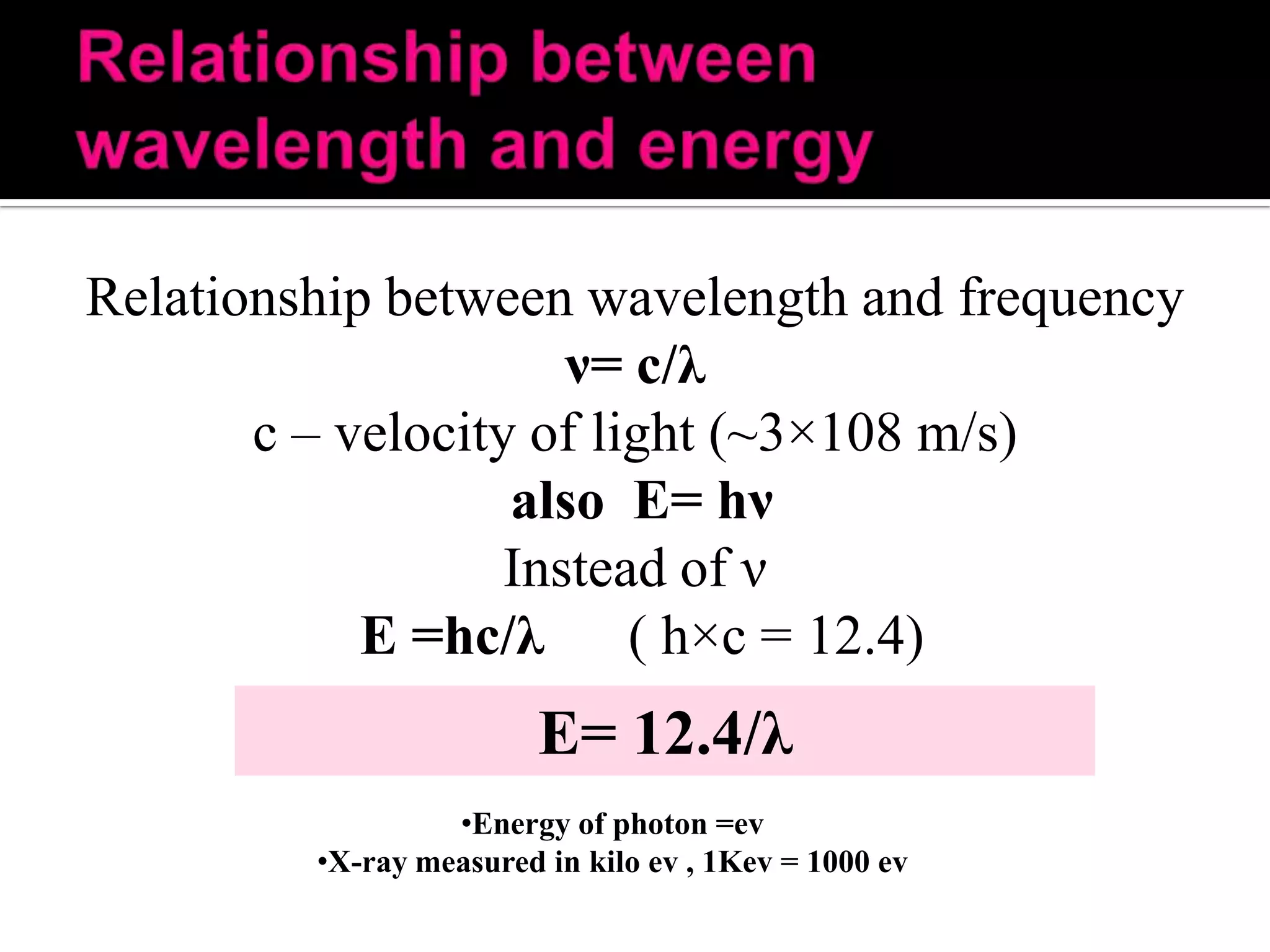 Relationship between wavelength and frequency
ν= c/λ
c – velocity of light (~3×108 m/s)
also E= hν
Instead of ν
E =hc/λ ( h×c = 12.4)

E= 12.4/λ
•Energy of photon =ev
•X-ray measured in kilo ev , 1Kev = 1000 ev

 