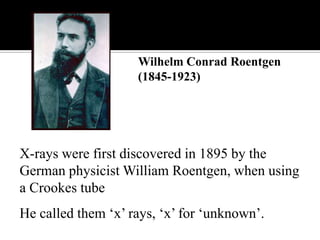 Wilhelm Conrad Roentgen
(1845-1923)

X-rays were first discovered in 1895 by the
German physicist William Roentgen, when using
a Crookes tube
He called them „x‟ rays, „x‟ for „unknown‟.

 