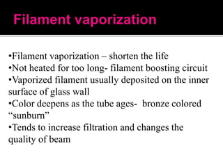 •Filament vaporization – shorten the life
•Not heated for too long- filament boosting circuit
•Vaporized filament usually deposited on the inner
surface of glass wall
•Color deepens as the tube ages- bronze colored
“sunburn”
•Tends to increase filtration and changes the
quality of beam

 