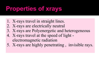 1.
2.
3.
4.

X-rays travel in straight lines.
X-rays are electrically neutral
X-rays are Polyenergetic and heterogeneous
X-rays travel at the speed of light electromagnetic radiation
5. X-rays are highly penetrating , invisible rays.

 