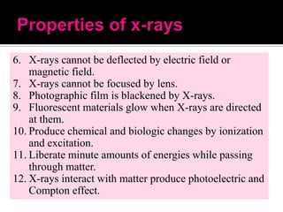 6. X-rays cannot be deflected by electric field or
magnetic field.
7. X-rays cannot be focused by lens.
8. Photographic film is blackened by X-rays.
9. Fluorescent materials glow when X-rays are directed
at them.
10. Produce chemical and biologic changes by ionization
and excitation.
11. Liberate minute amounts of energies while passing
through matter.
12. X-rays interact with matter produce photoelectric and
Compton effect.

 