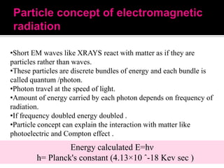 •Short EM waves like XRAYS react with matter as if they are
particles rather than waves.
•These particles are discrete bundles of energy and each bundle is
called quantum /photon.
•Photon travel at the speed of light.
•Amount of energy carried by each photon depends on frequency of
radiation.
•If frequency doubled energy doubled .
•Particle concept can explain the interaction with matter like
photoelectric and Compton effect .

Energy calculated E=hν
h= Planck's constant (4.13×10 ˆ-18 Kev sec )

 