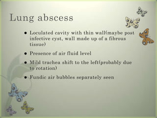 Lung abscess
     Loculated cavity with thin wall(maybe post
      infective cyst, wall made up of a fibrous
      tissue)
     Presence of air fluid level
     Mild trachea shift to the left(probably due
      to rotation)
     Fundic air bubbles separately seen
 