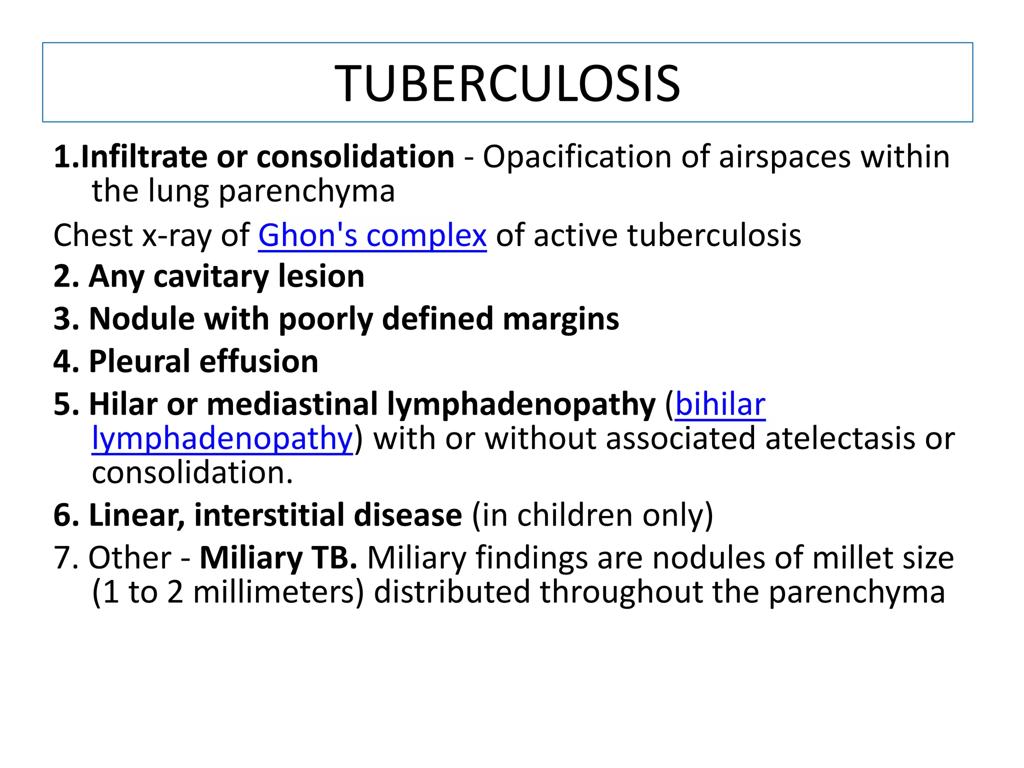 1.Infiltrate or consolidation - Opacification of airspaces within
the lung parenchyma
Chest x-ray of Ghon's complex of active tuberculosis
2. Any cavitary lesion
3. Nodule with poorly defined margins
4. Pleural effusion
5. Hilar or mediastinal lymphadenopathy (bihilar
lymphadenopathy) with or without associated atelectasis or
consolidation.
6. Linear, interstitial disease (in children only)
7. Other - Miliary TB. Miliary findings are nodules of millet size
(1 to 2 millimeters) distributed throughout the parenchyma
TUBERCULOSIS
 