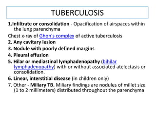 1.Infiltrate or consolidation - Opacification of airspaces within
the lung parenchyma
Chest x-ray of Ghon's complex of active tuberculosis
2. Any cavitary lesion
3. Nodule with poorly defined margins
4. Pleural effusion
5. Hilar or mediastinal lymphadenopathy (bihilar
lymphadenopathy) with or without associated atelectasis or
consolidation.
6. Linear, interstitial disease (in children only)
7. Other - Miliary TB. Miliary findings are nodules of millet size
(1 to 2 millimeters) distributed throughout the parenchyma
TUBERCULOSIS
 
