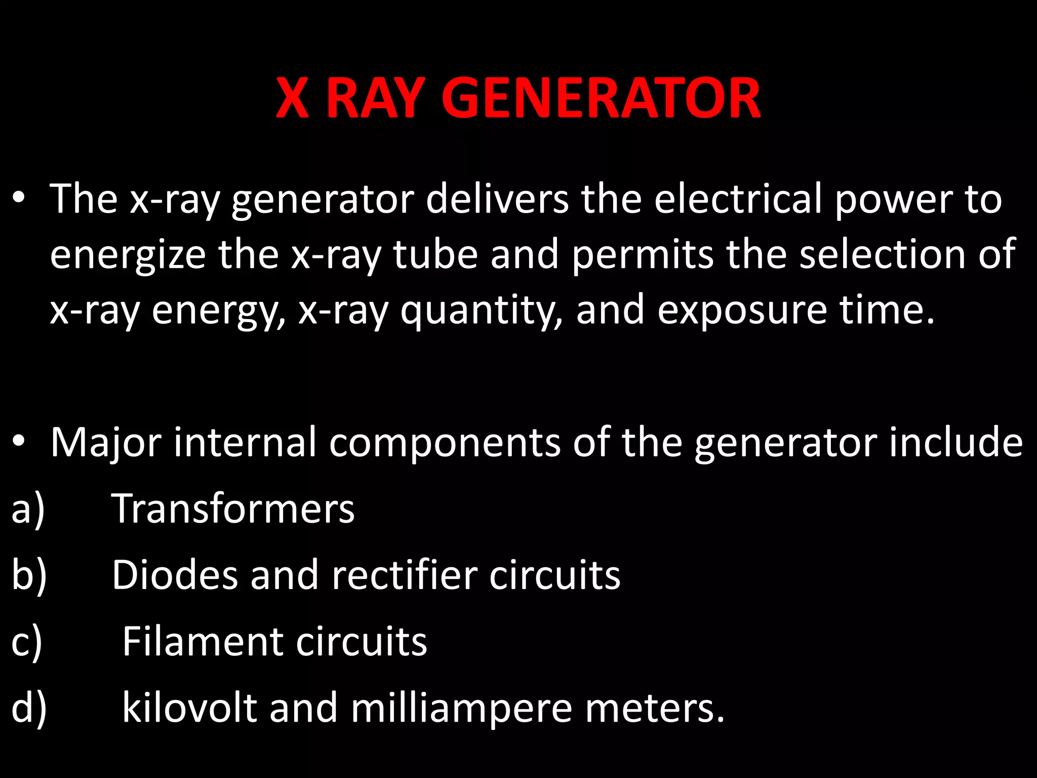 X RAY GENERATOR
• The x-ray generator delivers the electrical power to
energize the x-ray tube and permits the selection of
x-ray energy, x-ray quantity, and exposure time.
• Major internal components of the generator include
a) Transformers
b) Diodes and rectifier circuits
c) Filament circuits
d) kilovolt and milliampere meters.
 