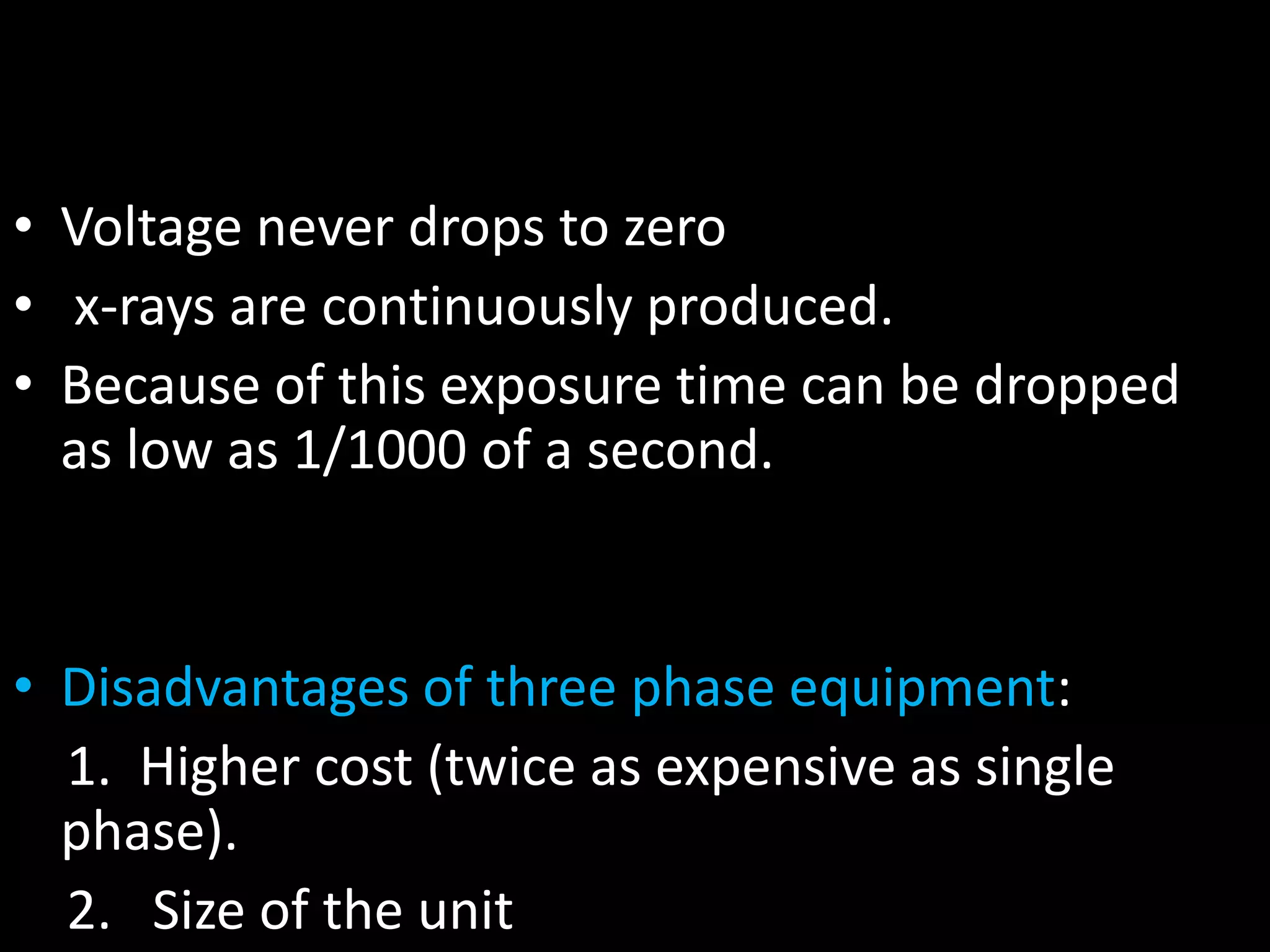 • Voltage never drops to zero
• x-rays are continuously produced.
• Because of this exposure time can be dropped
as low as 1/1000 of a second.
• Disadvantages of three phase equipment:
1. Higher cost (twice as expensive as single
phase).
2. Size of the unit
 
