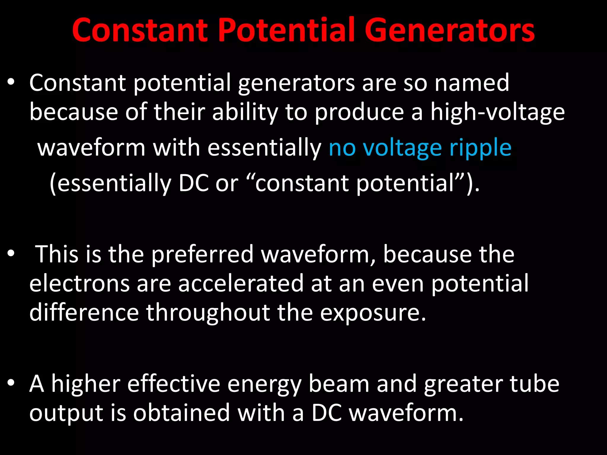 Constant Potential Generators
• Constant potential generators are so named
because of their ability to produce a high-voltage
waveform with essentially no voltage ripple
(essentially DC or “constant potential”).
• This is the preferred waveform, because the
electrons are accelerated at an even potential
difference throughout the exposure.
• A higher effective energy beam and greater tube
output is obtained with a DC waveform.
 