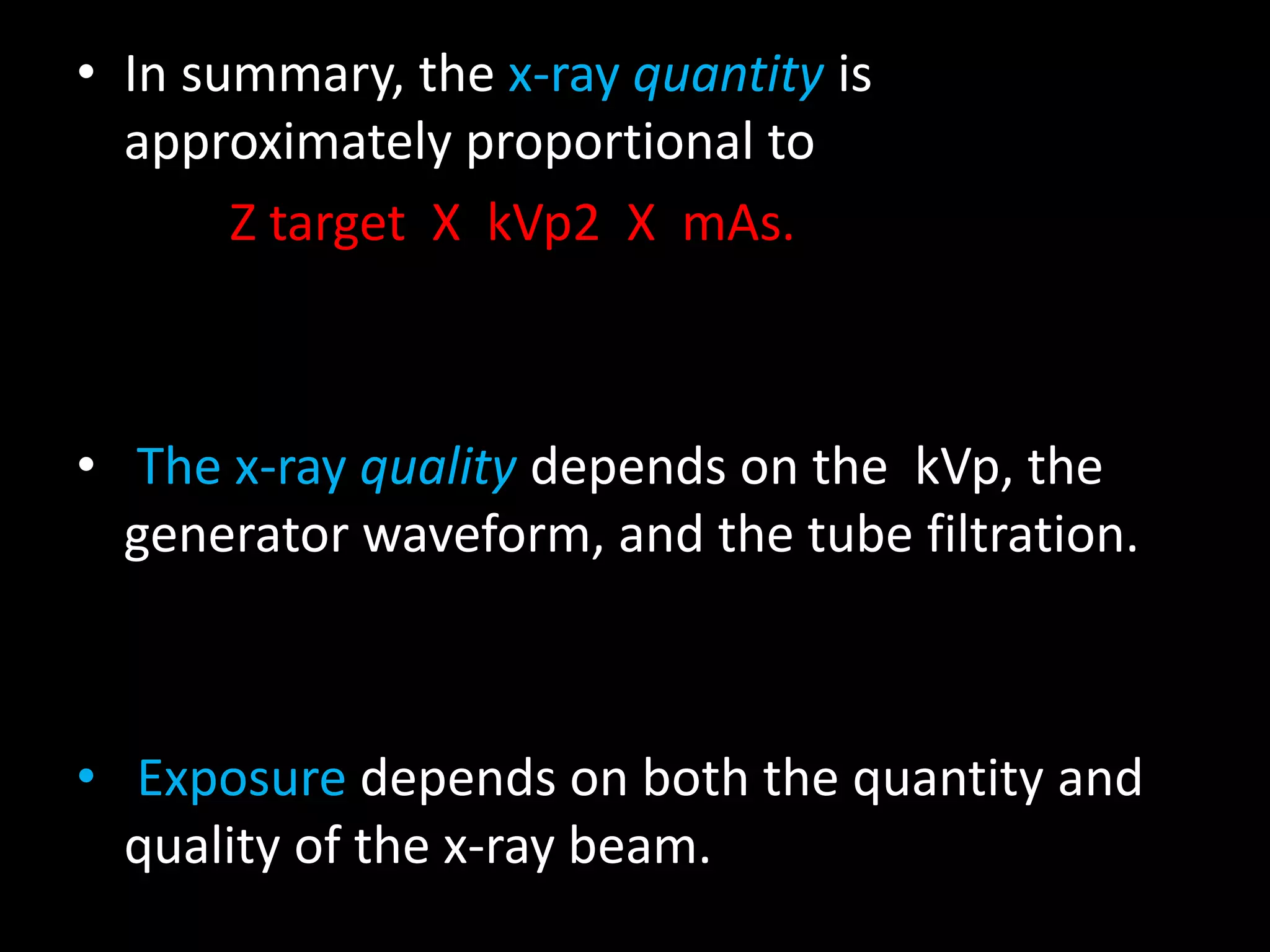 • In summary, the x-ray quantity is
approximately proportional to
Z target X kVp2 X mAs.
• The x-ray quality depends on the kVp, the
generator waveform, and the tube filtration.
• Exposure depends on both the quantity and
quality of the x-ray beam.
 